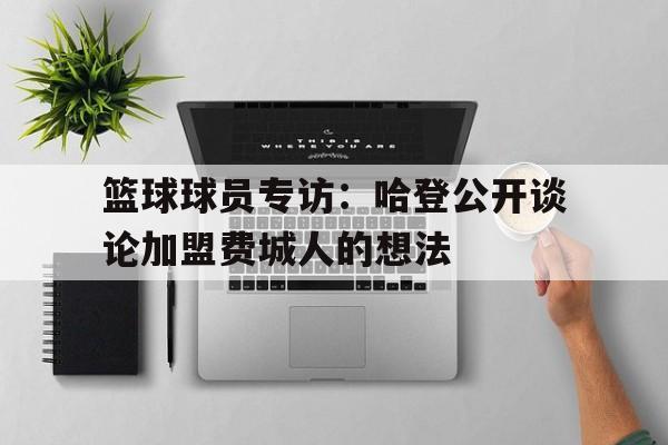 篮球球员专访：哈登公开谈论加盟费城人的想法的简单介绍